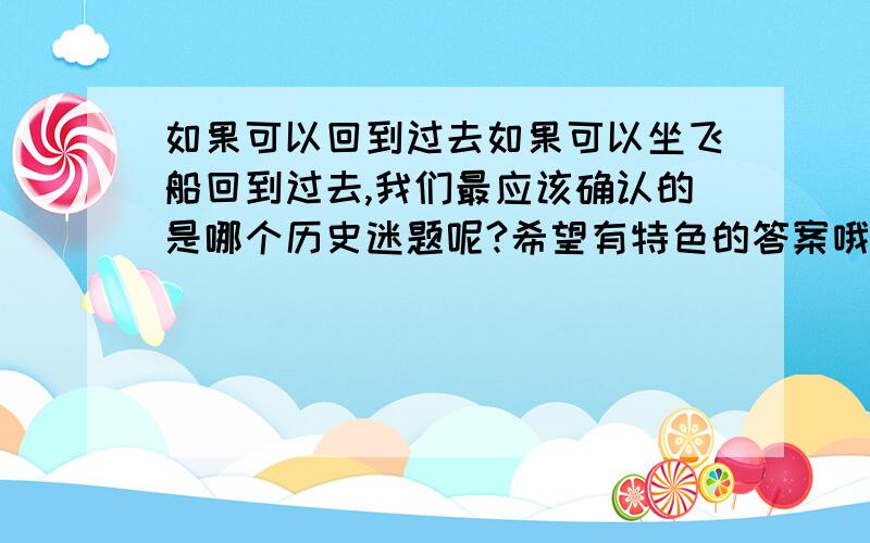 如果可以回到过去如果可以坐飞船回到过去,我们最应该确认的是哪个历史迷题呢?希望有特色的答案哦