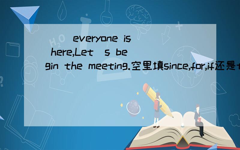 ( )everyone is here,Let`s begin the meeting.空里填since,for,if还是though.为什么?