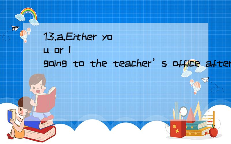 13.a.Either you or I ______ going to the teacher’s office after class.b.______ either you or I going to the teacher’s office after class?A.is B.are C.am D.has为什么两个都选C?