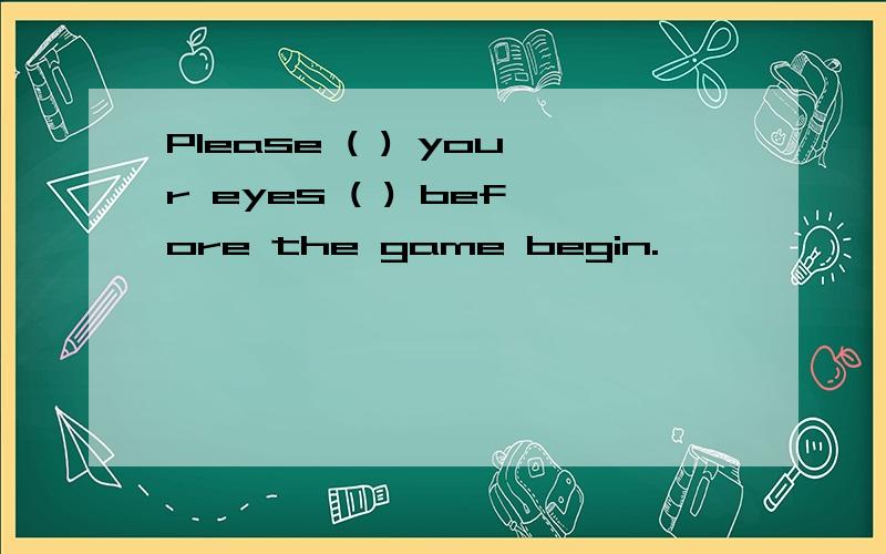 Please ( ) your eyes ( ) before the game begin.