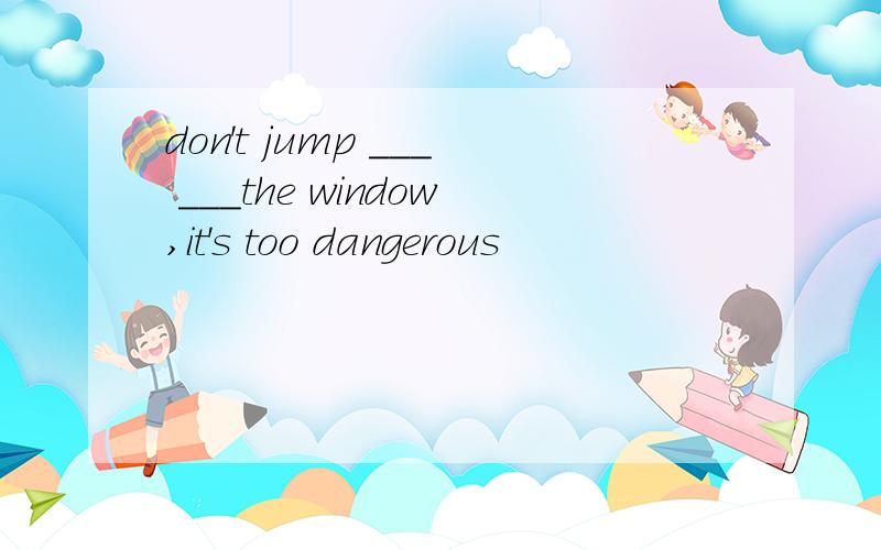 don't jump ___ ___the window,it's too dangerous