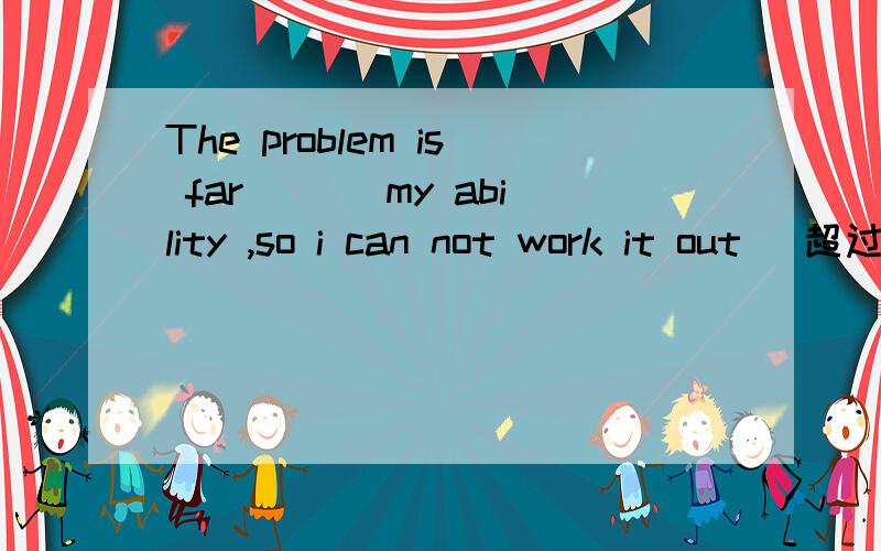 The problem is far ___my ability ,so i can not work it out （超过）.,请说明原因,