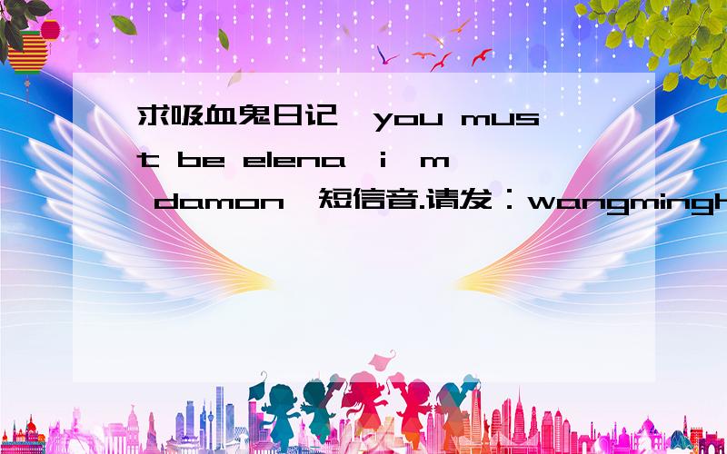 求吸血鬼日记《you must be elena,i'm damon》短信音.请发：wangminghan0609@163.com