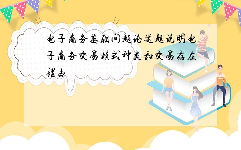 电子商务基础问题论述题说明电子商务交易模式种类和交易存在理由