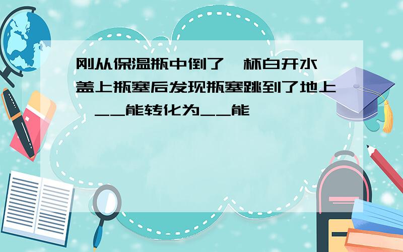 刚从保温瓶中倒了一杯白开水,盖上瓶塞后发现瓶塞跳到了地上,__能转化为__能