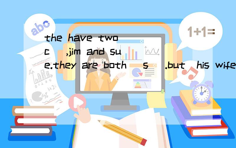 the have two (c ),jim and sue.they are both (s ).but  his wife  can  spsek  a(l  )   he  (o  ）goes  swimming in  the  afternoon  and  reads in  the  evening  .jim  and  sue  like  (p  ）games