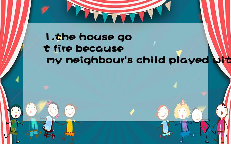 1.the house got fire because my neighbour's child played with fireworks.请问got fire 2.there are many people (需要)around us ,they need us to give a helping hand.3.i 'd like another try.译这个句子,另another try能换成try again吗?4.stop s