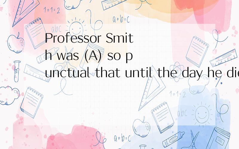 Professor Smith was (A) so punctual that until the day he died (B),he always arrives (C) to class just as the bell rang (D).