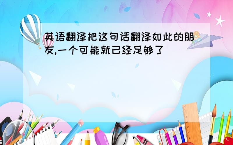 英语翻译把这句话翻译如此的朋友,一个可能就已经足够了