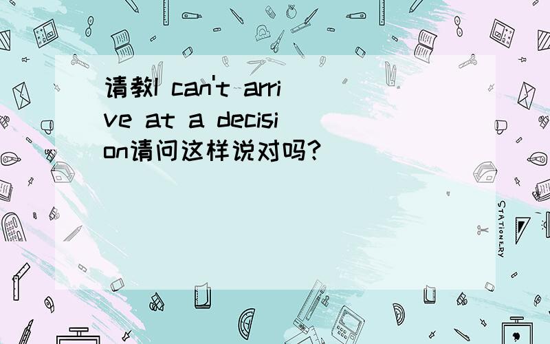 请教I can't arrive at a decision请问这样说对吗?