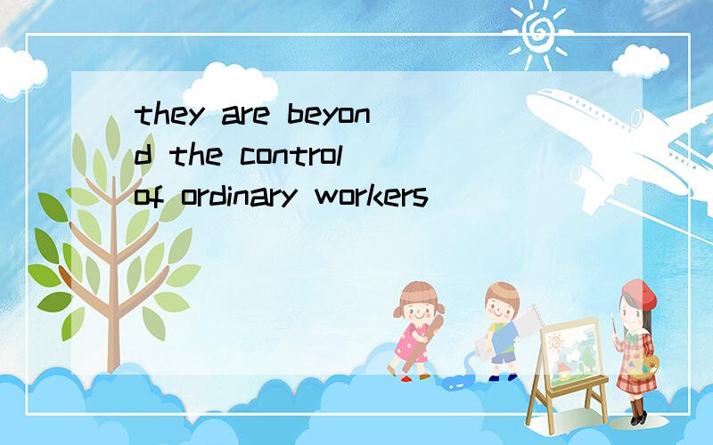 they are beyond the control of ordinary workers