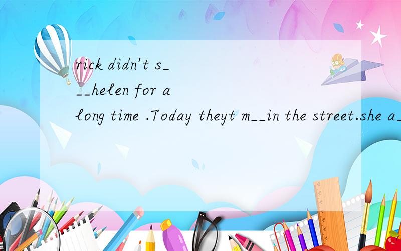 rick didn't s___helen for a long time .Today theyt m__in the street.she a__said that she went to guizhou and saw Huangguoshu waterfall with her f____.she thought it was w___and they took a lot of p___there.But Rick didn't do anything s___.He just sta