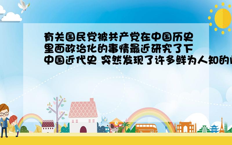 有关国民党被共产党在中国历史里面政治化的事情最近研究了下中国近代史 突然发现了许多鲜为人知的问题 我觉得国民党好冤啊 为中国做了好多贡献 却被共产党.那么我们学中国近代史还