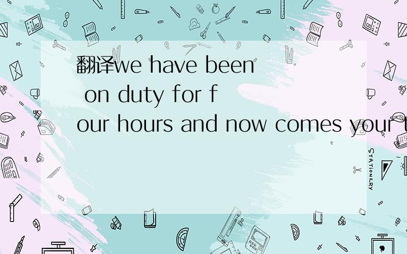 翻译we have been on duty for four hours and now comes your turn