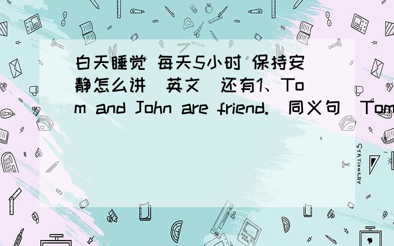 白天睡觉 每天5小时 保持安静怎么讲（英文）还有1、Tom and John are friend.（同义句）Tom amd John___________to each other.2、连词成句：smart、you、very、look、today_______________________________________就这几个