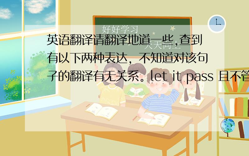 英语翻译请翻译地道一些,查到有以下两种表达，不知道对该句子的翻译有无关系。let it pass 且不管它，暂且不谈pass without remark 默认