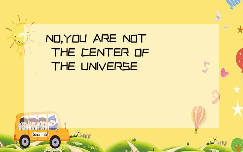 NO,YOU ARE NOT THE CENTER OF THE UNIVERSE