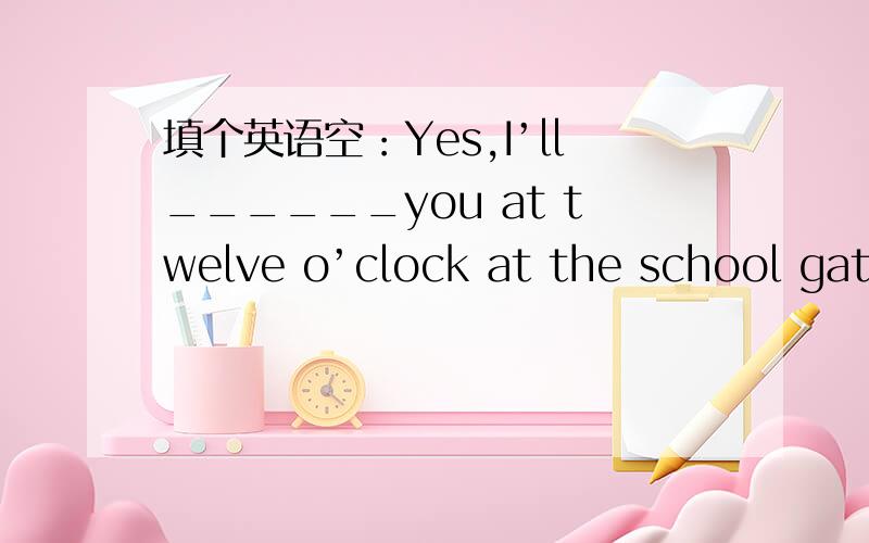 填个英语空：Yes,I’ll______you at twelve o’clock at the school gate.