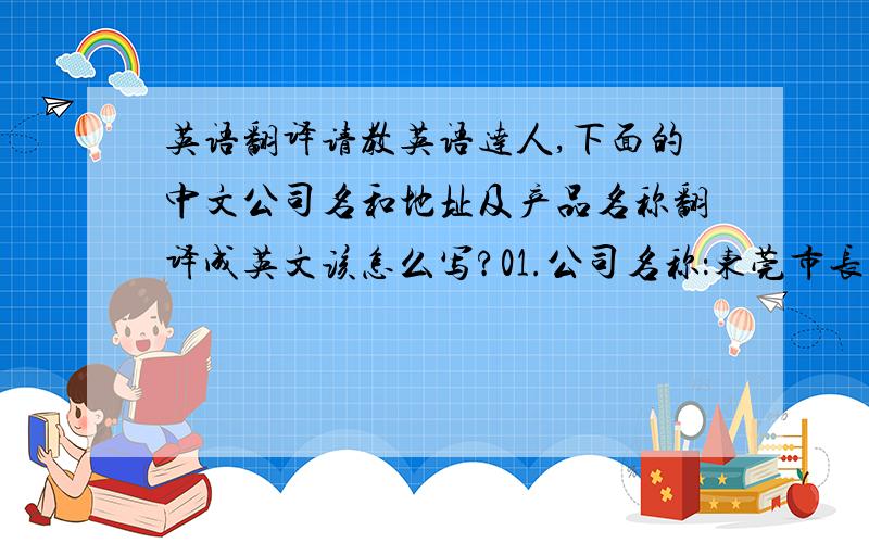 英语翻译请教英语达人,下面的中文公司名和地址及产品名称翻译成英文该怎么写?01.公司名称：东莞市长安镇大众表面处理材料经营部02.公司地址：东莞市长安镇锦厦社区锦源路陆家洲一巷44