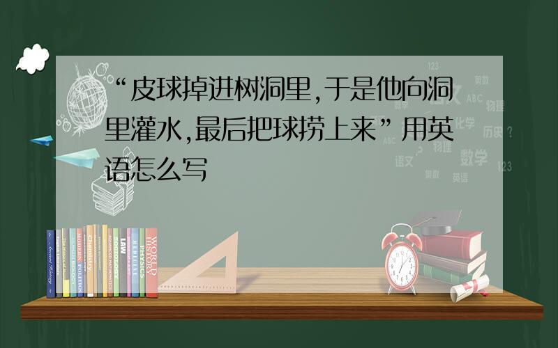 “皮球掉进树洞里,于是他向洞里灌水,最后把球捞上来”用英语怎么写