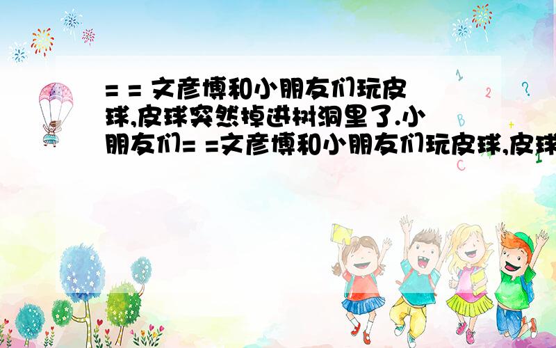 = = 文彦博和小朋友们玩皮球,皮球突然掉进树洞里了.小朋友们= =文彦博和小朋友们玩皮球,皮球突然掉进树洞里了.小朋友们凑在洞口无计可施,这时霍建华对着洞口看了看说：“我来看看.”皮