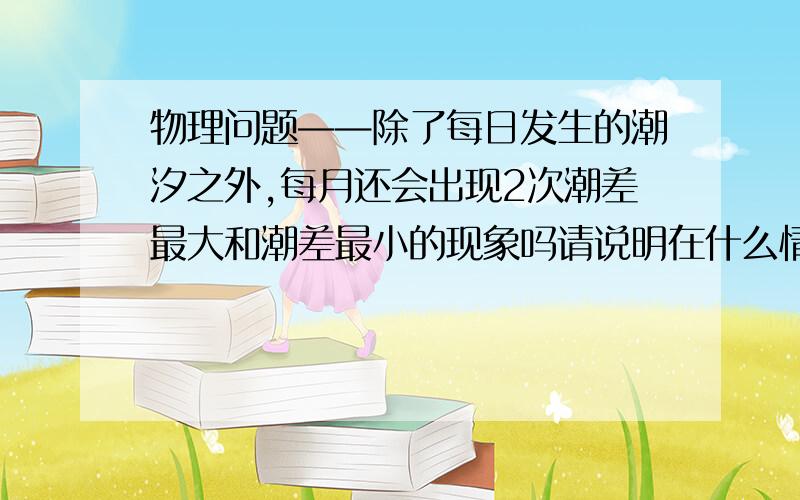 物理问题——除了每日发生的潮汐之外,每月还会出现2次潮差最大和潮差最小的现象吗请说明在什么情况下会出现大潮或小潮?