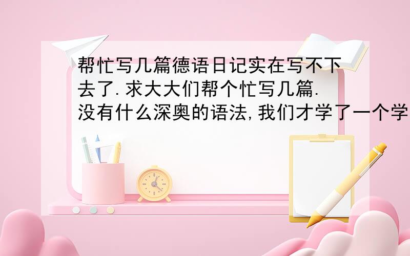 帮忙写几篇德语日记实在写不下去了.求大大们帮个忙写几篇.没有什么深奥的语法,我们才学了一个学期的德语,就最简单的那种!每篇60字左右就好!最好有中文对译,我怕我看不懂.没有日记帮忙