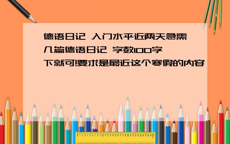 德语日记 入门水平近两天急需几篇德语日记 字数100字一下就可!要求是最近这个寒假的内容