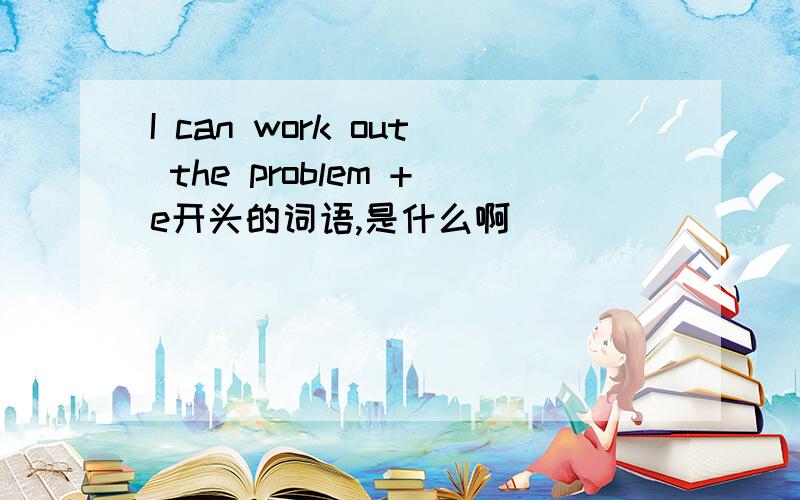 I can work out the problem +e开头的词语,是什么啊