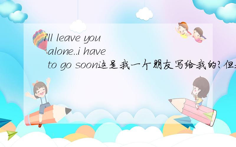 i'll leave you alone..i have to go soon这是我一个朋友写给我的?但我不是很懂意思?