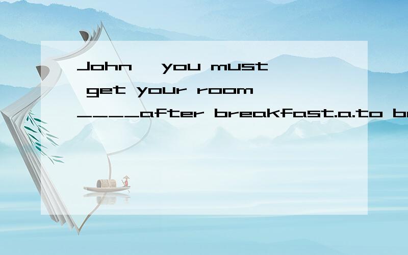 John ,you must get your room____after breakfast.a.to be cleaned b.to clean c.cleaning d.cleaned选什么,为甚么