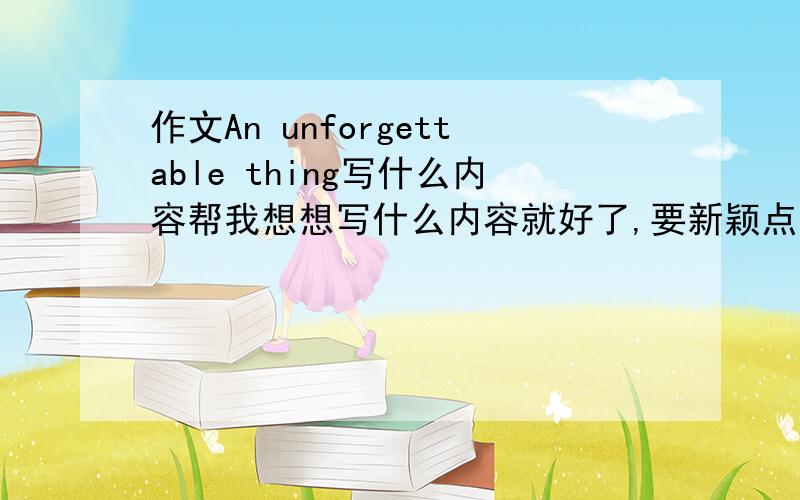 作文An unforgettable thing写什么内容帮我想想写什么内容就好了,要新颖点