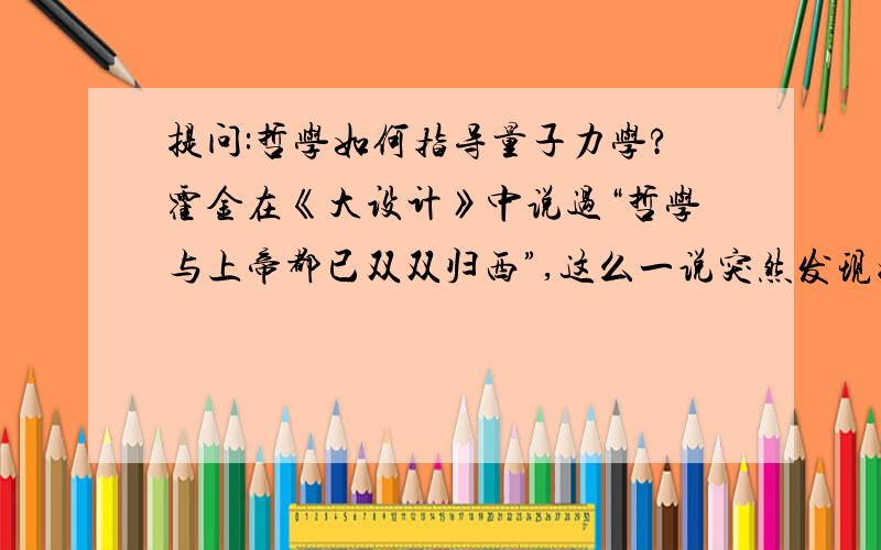 提问:哲学如何指导量子力学?霍金在《大设计》中说过“哲学与上帝都已双双归西”,这么一说突然发现好像在现代物理学中找不到什么哲学指导的踪影（不过哲学我了解得不多,可能是不知道