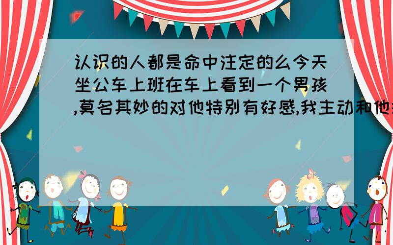 认识的人都是命中注定的么今天坐公车上班在车上看到一个男孩,莫名其妙的对他特别有好感,我主动和他搭话,还要了人家电话,感觉似曾相识一样,那男孩特腼腆,说话都结巴了,穿着校服,应该