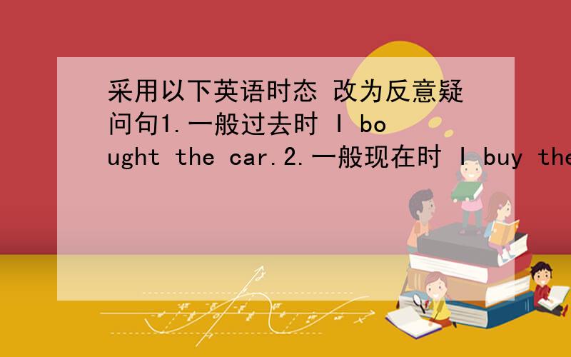 采用以下英语时态 改为反意疑问句1.一般过去时 I bought the car.2.一般现在时 I buy the car.3.一般将来时 I will buy the car.4.过去进行时 I was buying the car.5.现在进行时 I am buying the car.6.将来进行时 I wil