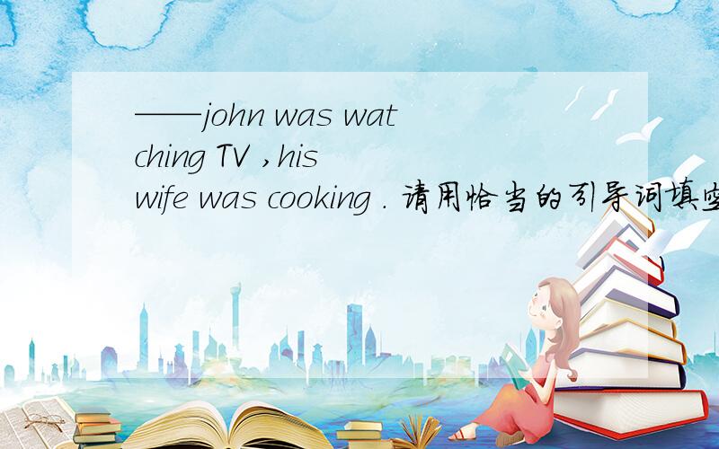 ——john was watching TV ,his wife was cooking . 请用恰当的引导词填空