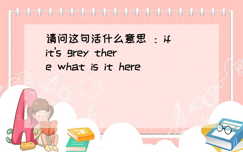 请问这句活什么意思 ：if it's grey there what is it here