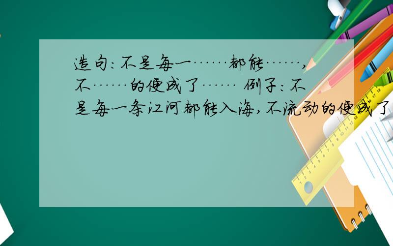 造句：不是每一……都能……,不……的便成了…… 例子：不是每一条江河都能入海,不流动的便成了死湖