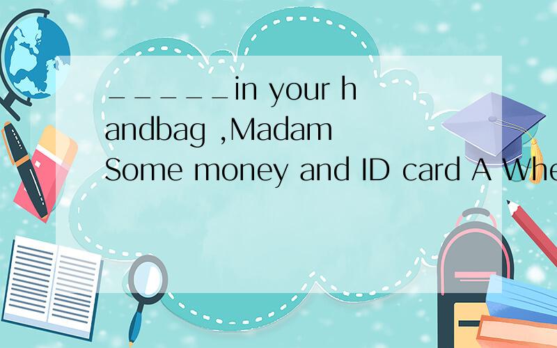 _____in your handbag ,Madam Some money and ID card A Where is B What is C what are D where are理由