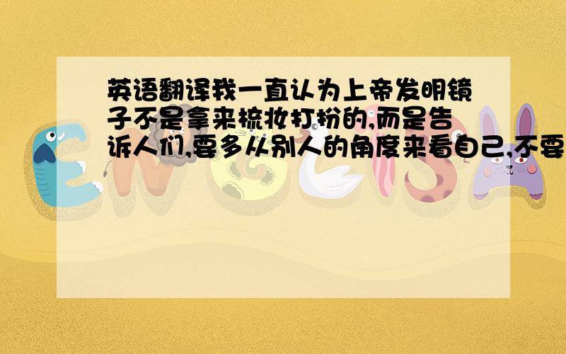 英语翻译我一直认为上帝发明镜子不是拿来梳妆打扮的,而是告诉人们,要多从别人的角度来看自己,不要总是从自己的角度去看别人