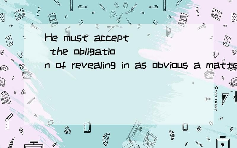 He must accept the obligation of revealing in as obvious a matter as possible the course of reason这句怎么翻译,特别是as obvious a matter as possible