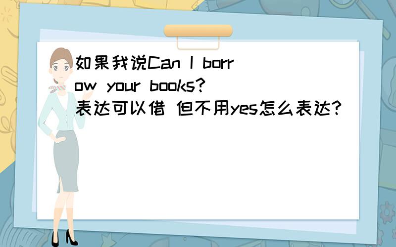 如果我说Can I borrow your books?表达可以借 但不用yes怎么表达?