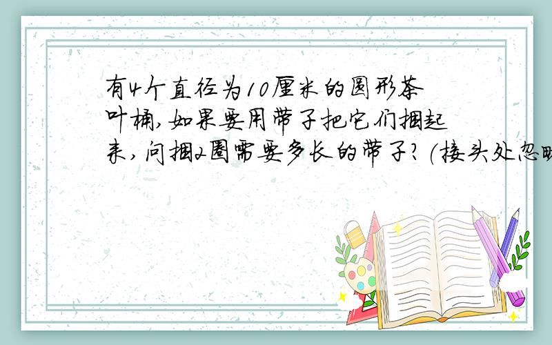 有4个直径为10厘米的圆形茶叶桶,如果要用带子把它们捆起来,问捆2圈需要多长的带子?(接头处忽略不计）