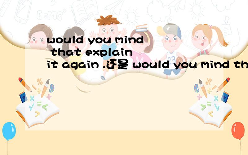 would you mind that explain it again .还是 would you mind that explaining again mind 后面是加动词ing的.但是如果加个that　那怎么办?