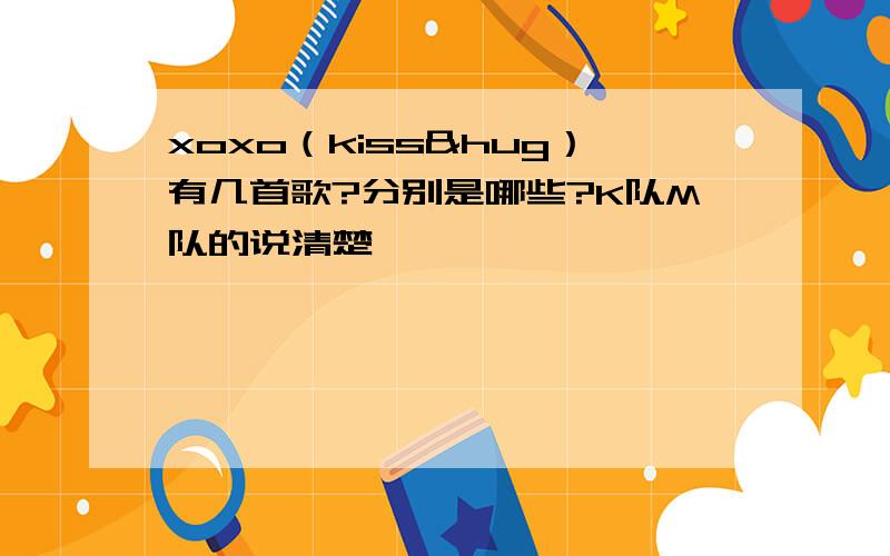 xoxo（kiss&hug）有几首歌?分别是哪些?K队M队的说清楚,