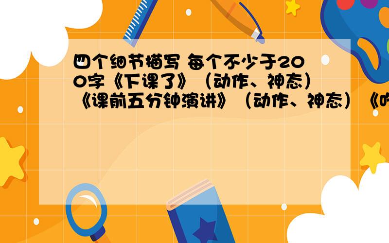 四个细节描写 每个不少于200字《下课了》（动作、神态）《课前五分钟演讲》（动作、神态）《吃年夜饭的情景》（场面）《当我接过红包的时候》（心理、语言、动作）