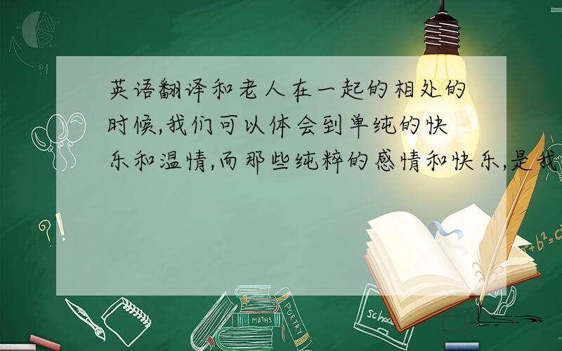 英语翻译和老人在一起的相处的时候,我们可以体会到单纯的快乐和温情,而那些纯粹的感情和快乐,是我们现在在社会上与人打交道时找不到的.因为他们不会计较或时刻考虑着自己的利益和损