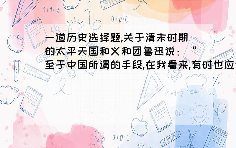 一道历史选择题,关于清末时期的太平天国和义和团鲁迅说：“至于中国所谓的手段,在我看来,有时也应该说有的．但绝非‘以夷制夷’,倒是想‘以夷制华’.然而,夷又哪有这么愚笨呢,却先来