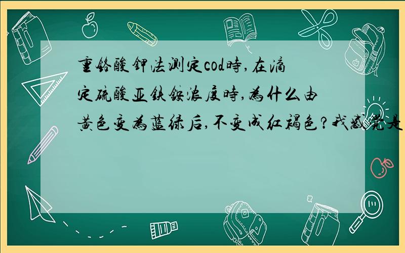 重铬酸钾法测定cod时,在滴定硫酸亚铁铵浓度时,为什么由黄色变为蓝绿后,不变成红褐色?我感觉是我的试亚铁灵指示剂有问题,以前这个指示剂很厚的,可现在很稀,我是按照国标上配的,滴定到