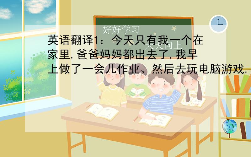 英语翻译1：今天只有我一个在家里,爸爸妈妈都出去了,我早上做了一会儿作业、然后去玩电脑游戏.玩着玩着,我觉得很累、便去睡觉了,醒来后发现爸爸妈妈已经回来了,然后妈妈去煮饭,最后